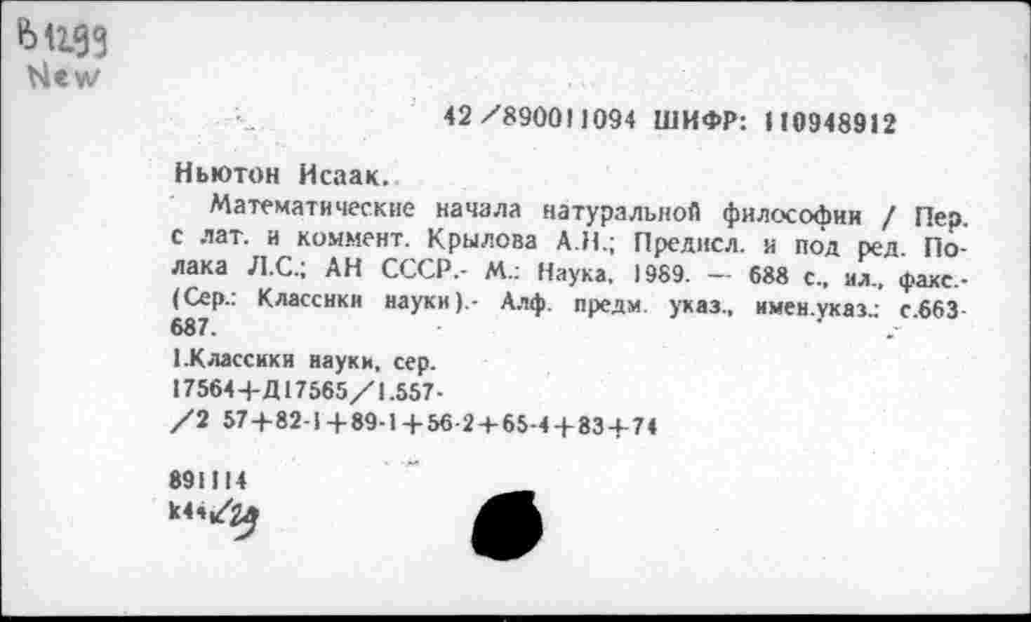 ﻿Ыеуу
42/890011094 ШИФР: И0948912
Ньютон Исаак.
Математические начала натуральной философии / Пер с лат. и коммент. Крылова АН.; Преднсл. и под ред. Полака Л.С.; АН СССР,- М.: Наука. 1989. — 688 с., мл., факс.-(Сер.: Классики науки).- Алф. предм. указ., имен.указ.: с663 687.
1.Классики науки, сер. 17564+Д17565/1.557-/2 57+82-1+89-1+56-2 + 65-4 + 83+74
891114 к44/^